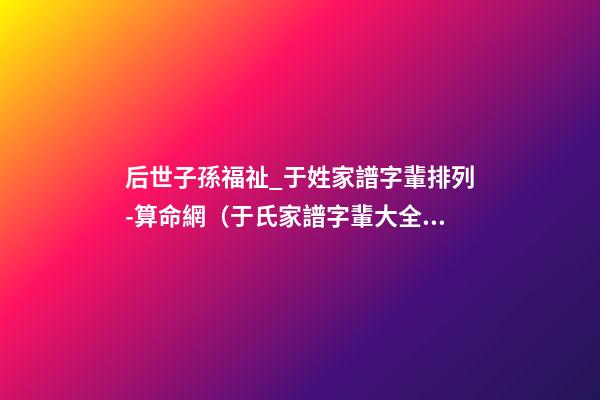后世子孫福祉_于姓家譜字輩排列-算命網（于氏家譜字輩大全 世代子孫賢）